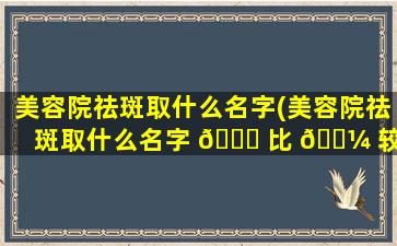 美容院祛斑取什么名字(美容院祛斑取什么名字 🐝 比 🐼 较好)